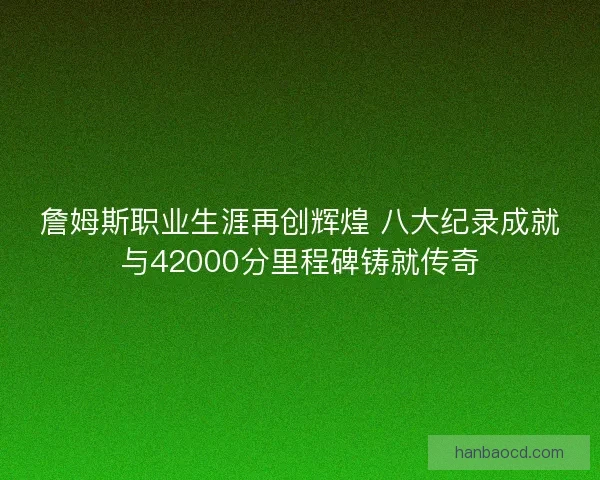 詹姆斯职业生涯再创辉煌 八大纪录成就与42000分里程碑铸就传奇