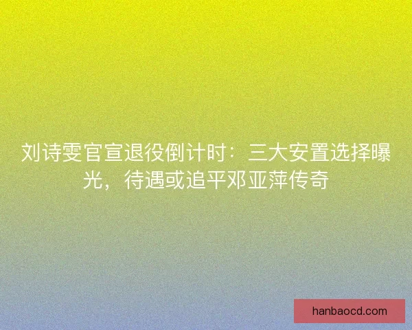 刘诗雯官宣退役倒计时：三大安置选择曝光，待遇或追平邓亚萍传奇
