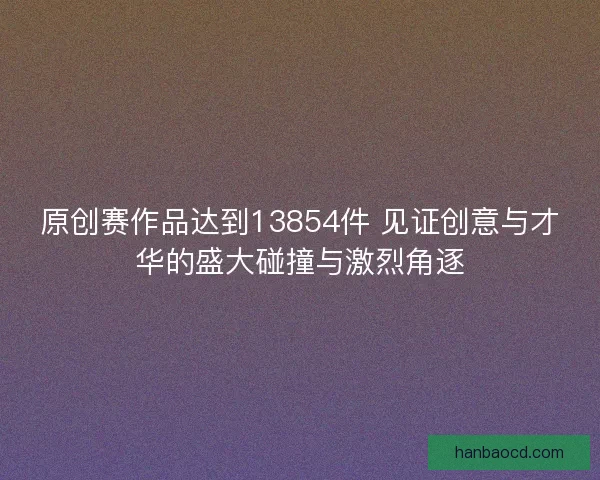 原创赛作品达到13854件 见证创意与才华的盛大碰撞与激烈角逐