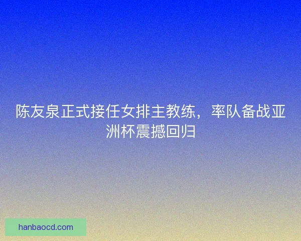 陈友泉正式接任女排主教练，率队备战亚洲杯震撼回归