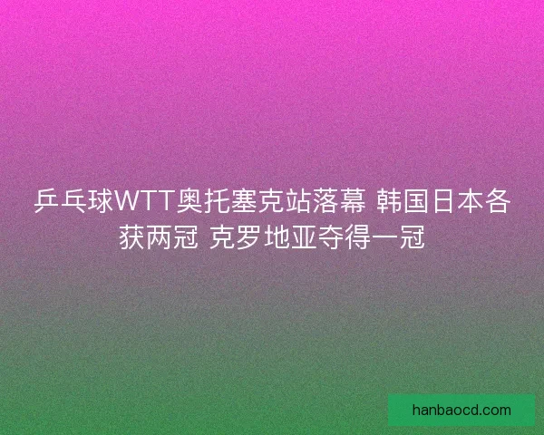 乒乓球WTT奥托塞克站落幕 韩国日本各获两冠 克罗地亚夺得一冠