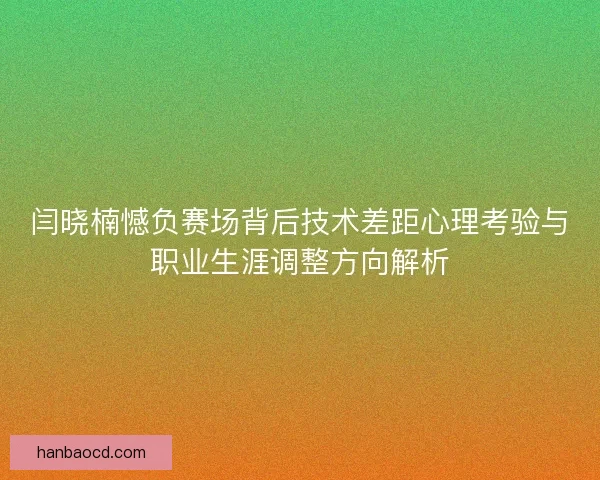 闫晓楠憾负赛场背后技术差距心理考验与职业生涯调整方向解析
